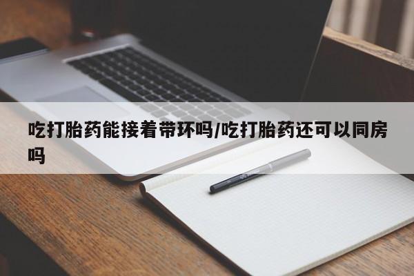 打胎药私人店联系方式吃打胎药能接着带环吗/吃打胎药还可以同房吗