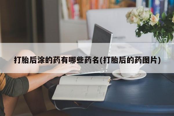 打胎药私人店联系方式打胎后涂的药有哪些药名(打胎后的药图片)