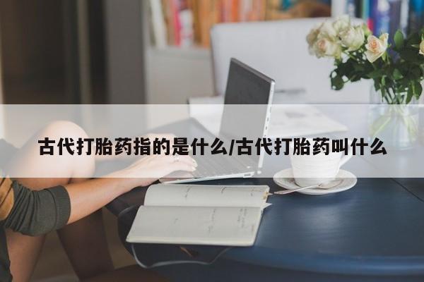 打胎药私人店联系方式古代打胎药指的是什么/古代打胎药叫什么