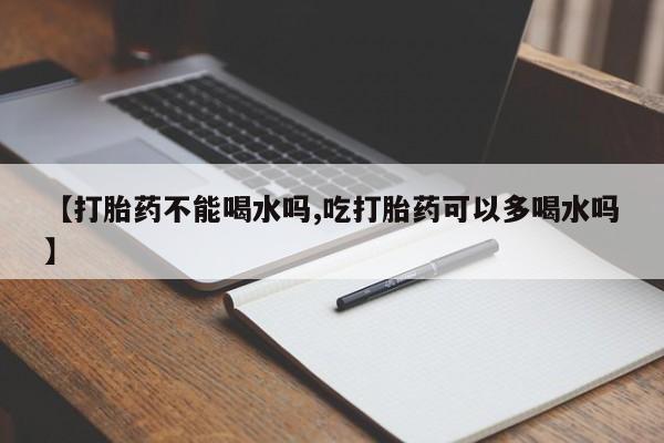 打胎药私人店联系方式【打胎药不能喝水吗,吃打胎药可以多喝水吗】
