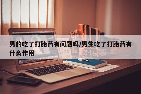 打胎药私人店联系方式男的吃了打胎药有问题吗/男生吃了打胎药有什么作用