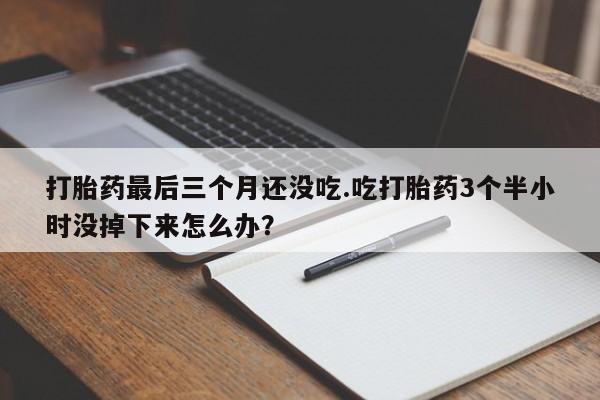 打胎药私人店联系方式打胎药最后三个月还没吃.吃打胎药3个半小时没掉下来怎么办？