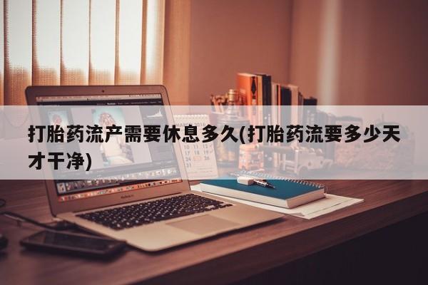 打胎药私人店联系方式打胎药流产需要休息多久(打胎药流要多少天才干净)