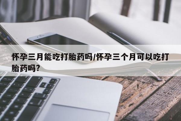 打胎药私人店联系方式怀孕三月能吃打胎药吗/怀孕三个月可以吃打胎药吗?