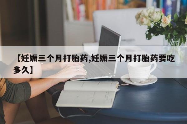 打胎药私人店联系方式【妊娠三个月打胎药,妊娠三个月打胎药要吃多久】