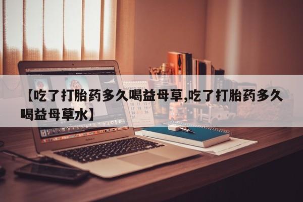 打胎药私人店联系方式【吃了打胎药多久喝益母草,吃了打胎药多久喝益母草水】