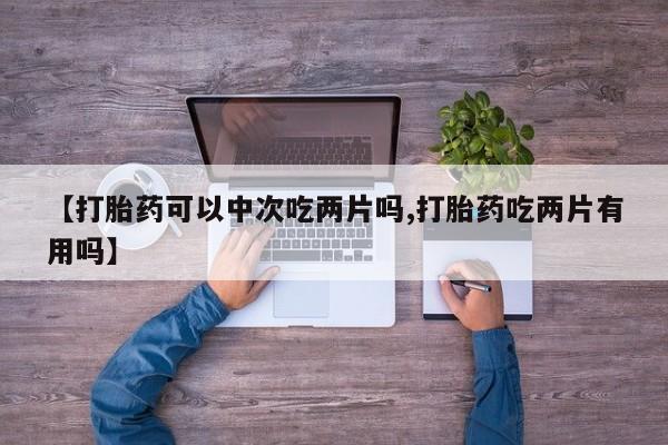 打胎药私人店联系方式【打胎药可以中次吃两片吗,打胎药吃两片有用吗】