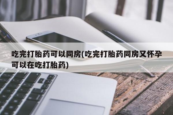 打胎药私人店联系方式吃完打胎药可以同房(吃完打胎药同房又怀孕可以在吃打胎药)