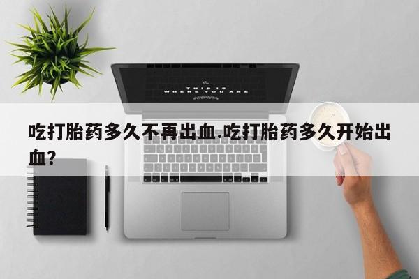 打胎药私人店联系方式吃打胎药多久不再出血.吃打胎药多久开始出血？