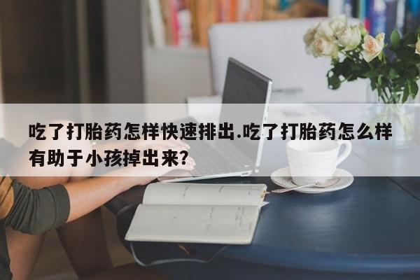 打胎药私人店联系方式吃了打胎药怎样快速排出.吃了打胎药怎么样有助于小孩掉出来？