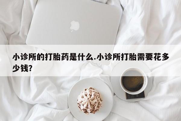 打胎药私人店联系方式小诊所的打胎药是什么.小诊所打胎需要花多少钱？