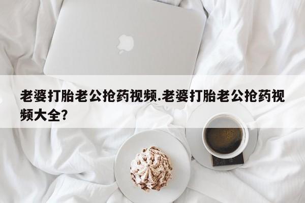 打胎药私人店联系方式老婆打胎老公抢药视频.老婆打胎老公抢药视频大全？