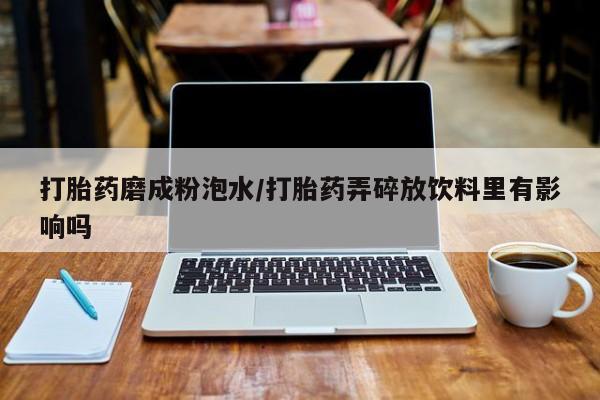 打胎药私人店联系方式打胎药磨成粉泡水/打胎药弄碎放饮料里有影响吗
