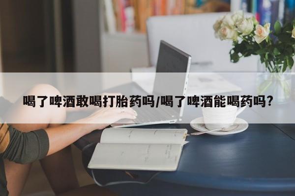 打胎药私人店联系方式喝了啤酒敢喝打胎药吗/喝了啤酒能喝药吗?