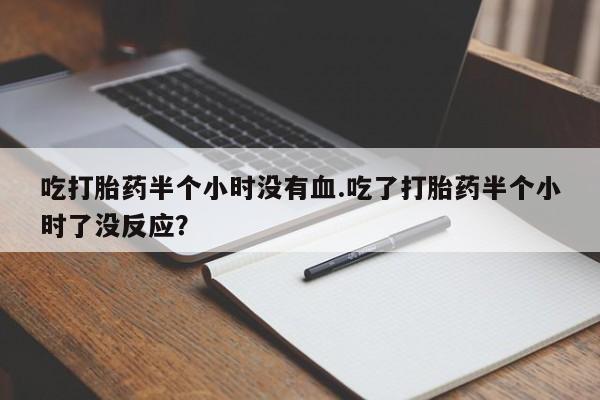 打胎药私人店联系方式吃打胎药半个小时没有血.吃了打胎药半个小时了没反应？