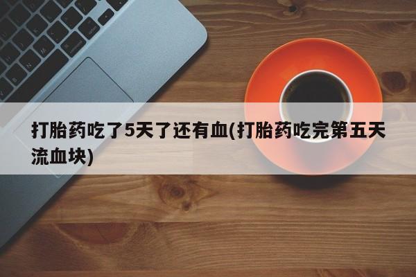 打胎药私人店联系方式打胎药吃了5天了还有血(打胎药吃完第五天流血块)