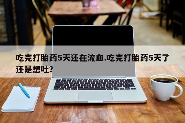 打胎药私人店联系方式吃完打胎药5天还在流血.吃完打胎药5天了还是想吐？