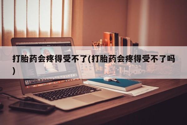 打胎药私人店联系方式打胎药会疼得受不了(打胎药会疼得受不了吗)