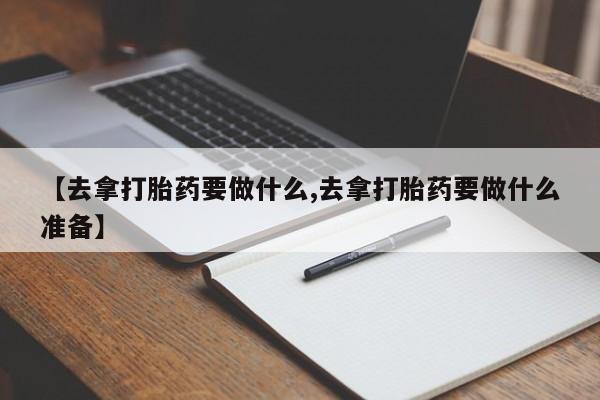 打胎药私人店联系方式【去拿打胎药要做什么,去拿打胎药要做什么准备】