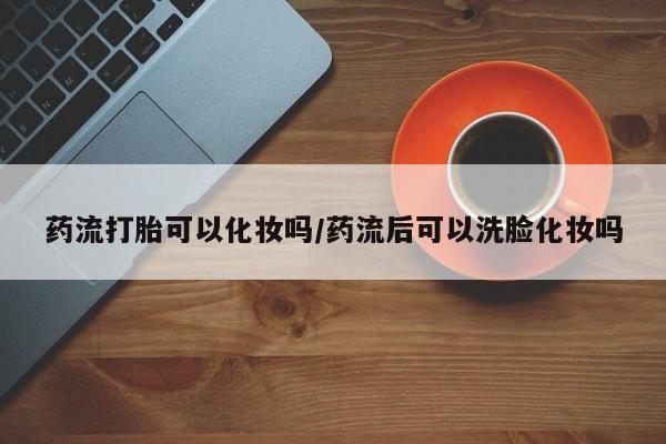 打胎药私人店联系方式药流打胎可以化妆吗/药流后可以洗脸化妆吗
