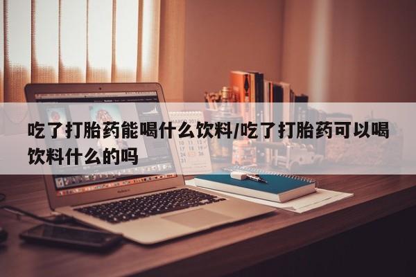 打胎药私人店联系方式吃了打胎药能喝什么饮料/吃了打胎药可以喝饮料什么的吗