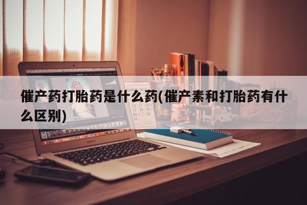 打胎药私人店联系方式催产药打胎药是什么药(催产素和打胎药有什么区别)