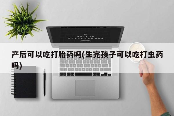 打胎药私人店联系方式产后可以吃打胎药吗(生完孩子可以吃打虫药吗)