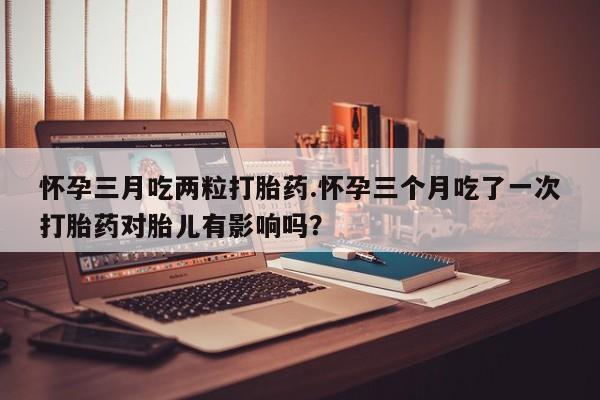 打胎药私人店联系方式怀孕三月吃两粒打胎药.怀孕三个月吃了一次打胎药对胎儿有影响吗？