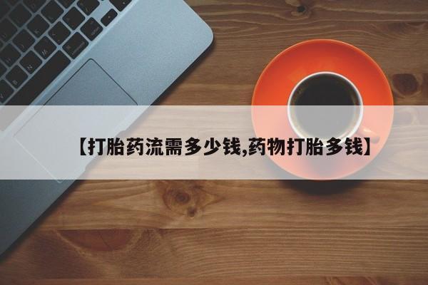 打胎药私人店联系方式【打胎药流需多少钱,药物打胎多钱】