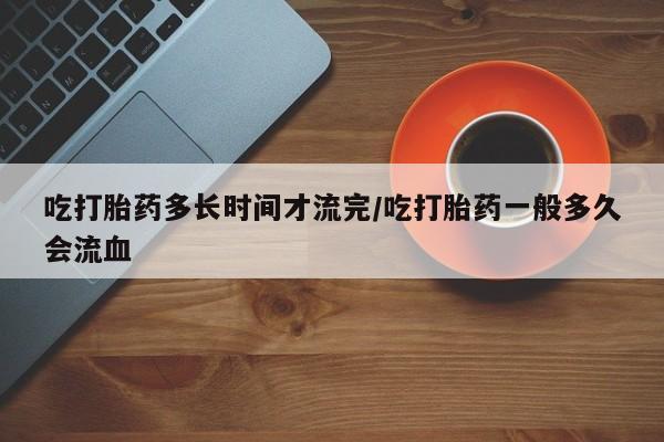 打胎药私人店联系方式吃打胎药多长时间才流完/吃打胎药一般多久会流血