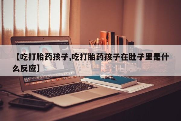 打胎药私人店联系方式【吃打胎药孩子,吃打胎药孩子在肚子里是什么反应】