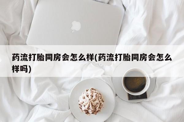 打胎药私人店联系方式药流打胎同房会怎么样(药流打胎同房会怎么样吗)