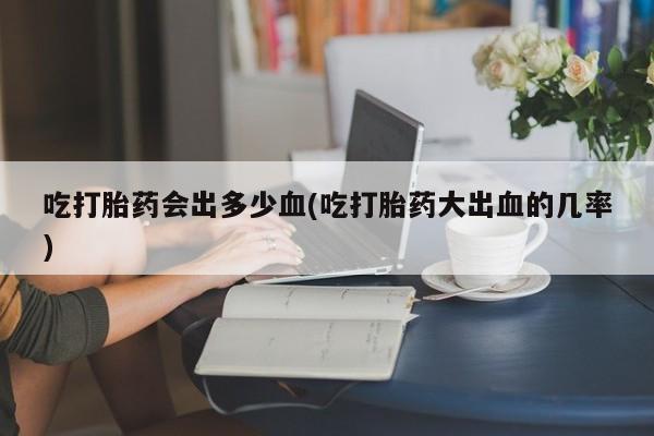 打胎药私人店联系方式吃打胎药会出多少血(吃打胎药大出血的几率)