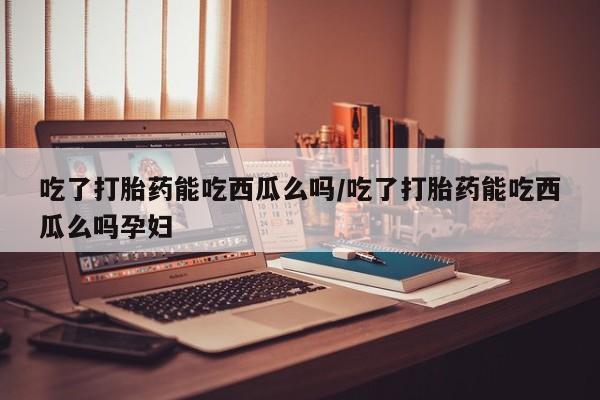 打胎药私人店联系方式吃了打胎药能吃西瓜么吗/吃了打胎药能吃西瓜么吗孕妇