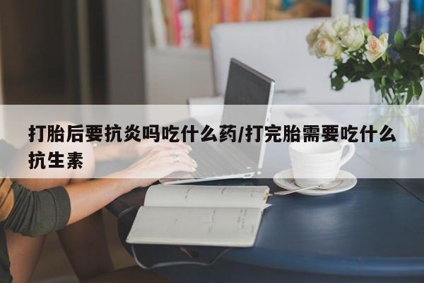 打胎药私人店联系方式打胎后要抗炎吗吃什么药/打完胎需要吃什么抗生素