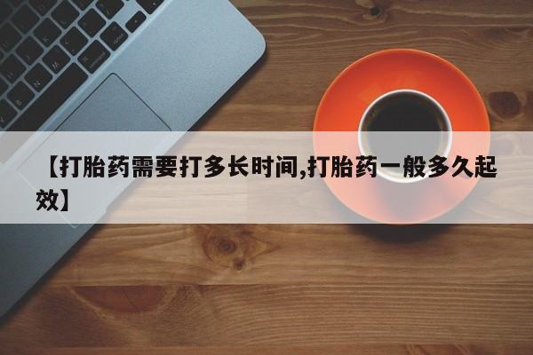 打胎药私人店联系方式【打胎药需要打多长时间,打胎药一般多久起效】