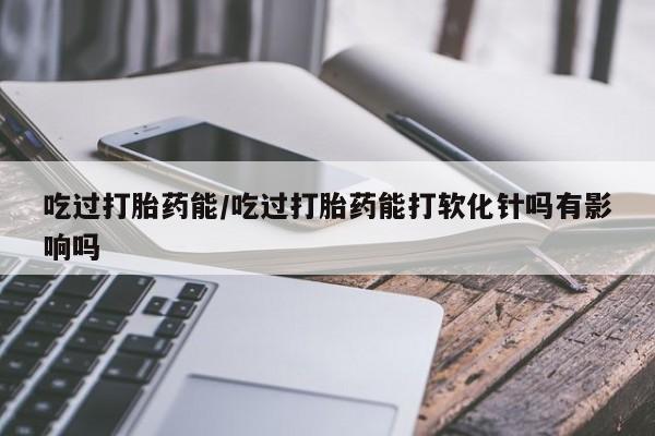 打胎药私人店联系方式吃过打胎药能/吃过打胎药能打软化针吗有影响吗