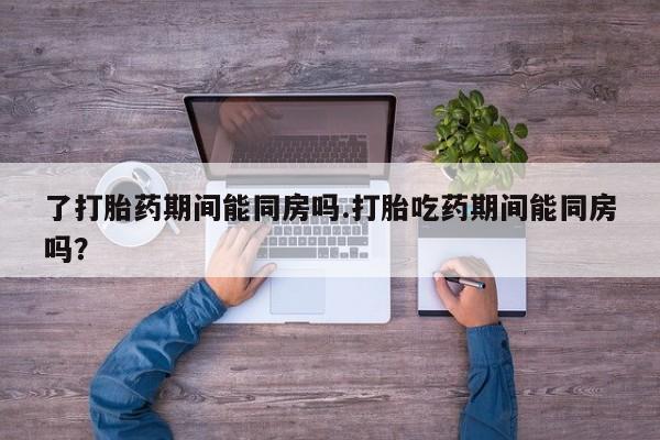 打胎药私人店联系方式了打胎药期间能同房吗.打胎吃药期间能同房吗？