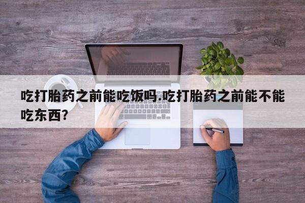 打胎药私人店联系方式吃打胎药之前能吃饭吗.吃打胎药之前能不能吃东西？