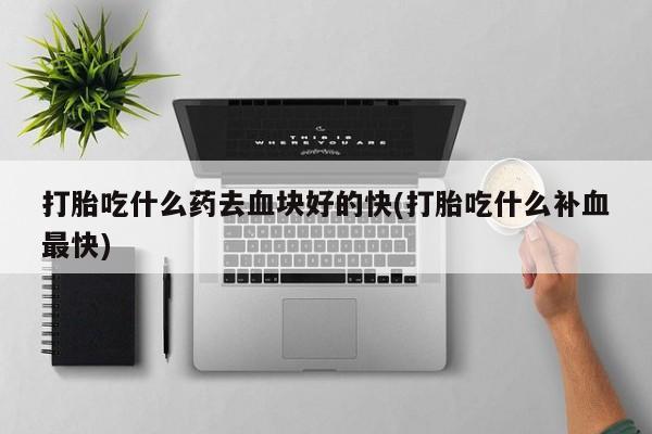 打胎药私人店联系方式打胎吃什么药去血块好的快(打胎吃什么补血最快)