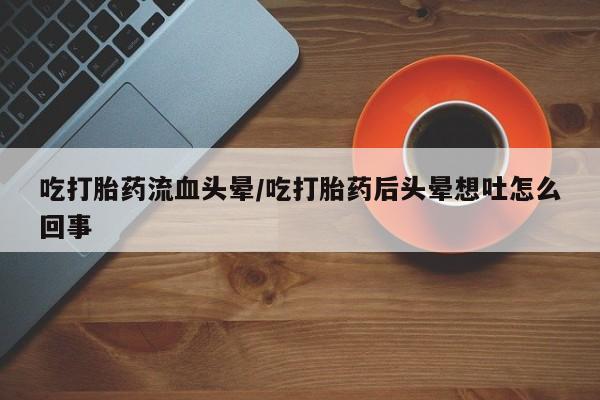打胎药私人店联系方式吃打胎药流血头晕/吃打胎药后头晕想吐怎么回事