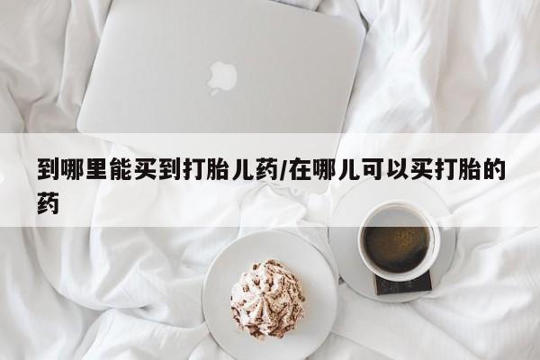 打胎药私人店联系方式到哪里能买到打胎儿药/在哪儿可以买打胎的药