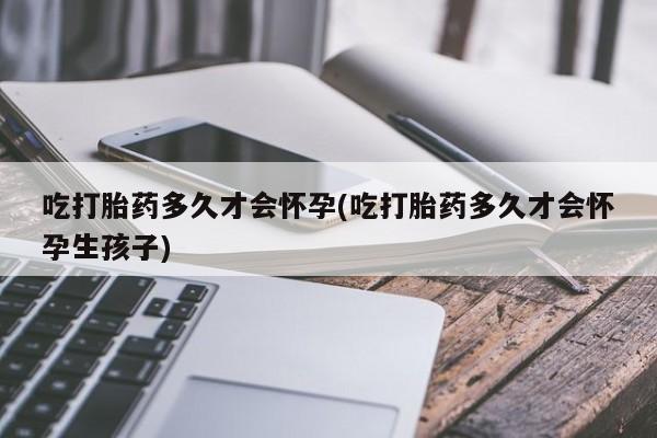 打胎药私人店联系方式吃打胎药多久才会怀孕(吃打胎药多久才会怀孕生孩子)