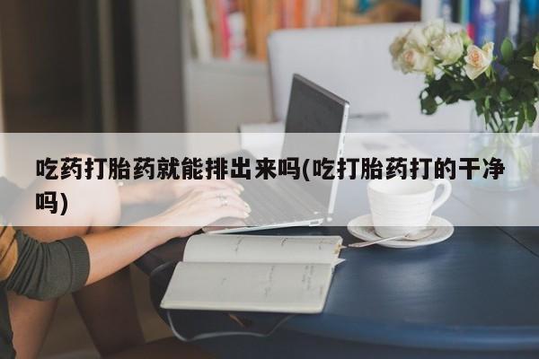 打胎药私人店联系方式吃药打胎药就能排出来吗(吃打胎药打的干净吗)