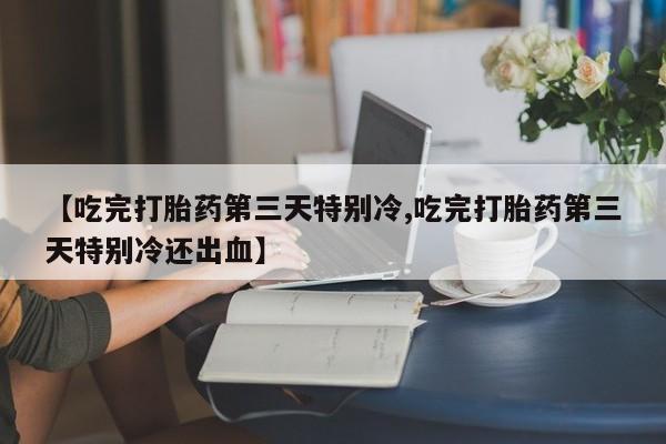 打胎药私人店联系方式【吃完打胎药第三天特别冷,吃完打胎药第三天特别冷还出血】