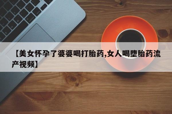 打胎药私人店联系方式【美女怀孕了婆婆喝打胎药,女人喝堕胎药流产视频】