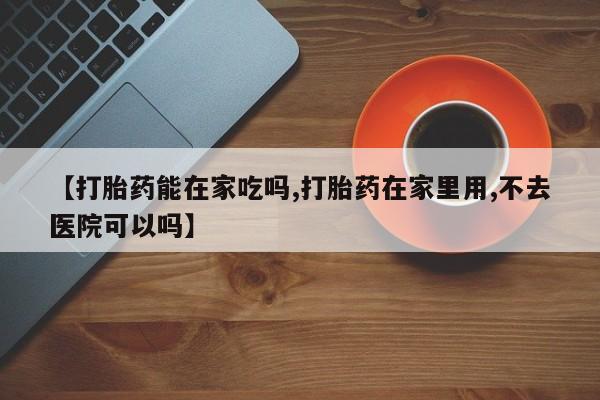 打胎药私人店联系方式【打胎药能在家吃吗,打胎药在家里用,不去医院可以吗】