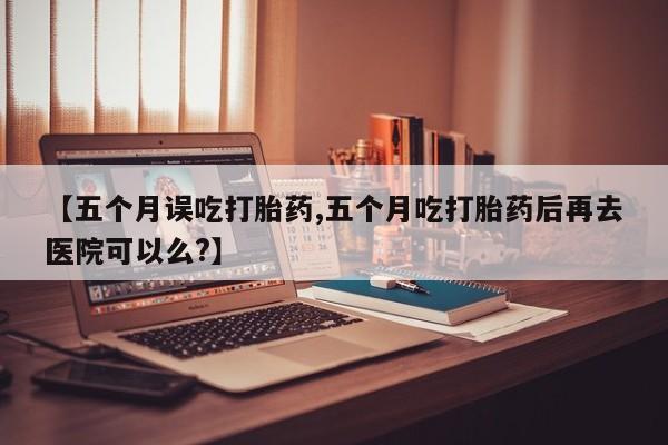 打胎药私人店联系方式【五个月误吃打胎药,五个月吃打胎药后再去医院可以么?】