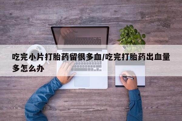 打胎药私人店联系方式吃完小片打胎药留很多血/吃完打胎药出血量多怎么办