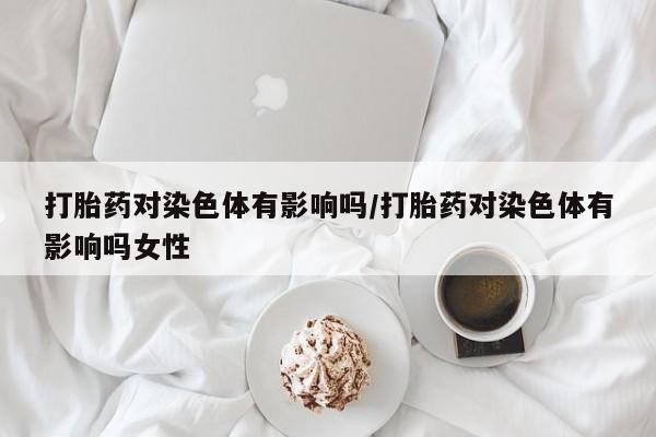打胎药私人店联系方式打胎药对染色体有影响吗/打胎药对染色体有影响吗女性